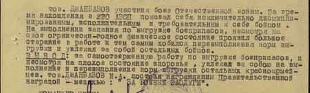 тов. Джанбазов – участник боёв Отечественной войны. За время нахождения в 220 АЗСП показал себя исключительно дисциплинированным, исполнительным и требовательным к себе бойцом. На выполнении задания по выгрузке боеприпасов, несмотря на своё ограниченно-годное физическое состояние, проявил большое старание в работе и тем самым добился перевыполнения норм выгрузки и увлекал за собой остальных бойцов. ВЫВОД: за самоотверженную работу по выгрузке боеприпасов, и, несмотря на плохое состояние здоровья, увлекал за собой на выполнение и перевыполнение выгрузки остальных бойцов тов. Джанбазов достоин награждения правительственной наградой –медалью «За боевые заслуги» тов. Джанбазов – участник боёв Отечественной войны. За время нахождения в 220 АЗСП показал себя исключительно дисциплинированным, исполнительным и требовательным к себе бойцом. На выполнении задания по выгрузке боеприпасов, несмотря на своё ограниченно-годное физическое состояние, проявил большое старание в работе и тем самым добился перевыполнения норм выгрузки и увлекал за собой остальных бойцов. ВЫВОД: за самоотверженную работу по выгрузке боеприпасов, и, несмотря на плохое состояние здоровья, увлекал за собой на выполнение и перевыполнение выгрузки остальных бойцов тов. Джанбазов достоин награждения правительственной наградой –медалью «За боевые заслуги»
