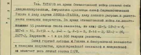 Тов. Татаров за время Отечественной войны показал себя дисциплинированным, безгранично преданным своей Социалистической Родине и делу партии Ленина – Сталина, делу полного разгрома и уничтожения немецких оккупантов. За время Отечественной войны им восстановлено 55 различных типов самолётов, из них: СБ-5, ПЕ2- 6, МИГ-3 -10, И-153 -1,У-2 -5, Р5 – 3,И-16 – 2, Ил-2 -20, ЛАГГ -2, Харрикейн – 1 и до 300 текущих ремонтов. Своей горячей любовью к Родине и безграничной ненавистью к немецким оккупантам, красноармейской смекалкой и инициативой он зажигает весь личный состав ПАРМ. За лучшие показатели в деле разгрома немецких оккупантов, владея специальностью токаря – слесаря – клепальщика и столяра, он неустанно работает при любых условиях, не раз восстанавливал самолёты под бомбёжкой пр-ка, ходатайствую о представлении к правительственной награде медаль «За отвагу