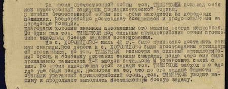 За время Отечественной войны тов. Тимеркоя показал себя как мужественный защитник Социалистической родины. С начала Отечественной войны всё время находится на передовых позициях. Бесперебойно доставляет боеприпасы и продовольствие на передовые позиции. Благодаря хорошим знаниям автомашины его машина всегда исправная. Не один раз тов. Тимеркоя под сильным артиллерийским огнём противника выполнял боевые задания командования.<br /> Из с. Хорошилово –июль 42 г. - было приказано доставить танкам снаряды. Все дороги к с. Хорошилово были прострелены артиллерий противника, но тов. Тимеркоя, несмотря на сильный артиллерийский огонь и бомбёжку, доставил танкам снаряды, после чего ему было приказано разыскать 2-й эшелон батальона и установить связь с ним. Во время выполнение этой задачи тов. Тимеркоя заехал в село, где уже были немцы. Несмотря на то, что по его машине фашисты открыли ураганный артиллерийский огонь, тов. Тимеркоя уводит машину и продолжает выполнять поставленную боевую задачу. За время Отечественной войны тов. Тимеркоя показал себя как мужественный защитник Социалистической родины. С начала Отечественной войны всё время находится на передовых позициях. Бесперебойно доставляет боеприпасы и продовольствие на передовые позиции. Благодаря хорошим знаниям автомашины его машина всегда исправная. Не один раз тов. Тимеркоя под сильным артиллерийским огнём противника выполнял боевые задания командования. Из с. Хорошилово –июль 42 г. - было приказано доставить танкам снаряды. Все дороги к с. Хорошилово были прострелены артиллерий противника, но тов. Тимеркоя, несмотря на сильный артиллерийский огонь и бомбёжку, доставил танкам снаряды, после чего ему было приказано разыскать 2-й эшелон батальона и установить связь с ним. Во время выполнение этой задачи тов. Тимеркоя заехал в село, где уже были немцы. Несмотря на то, что по его машине фашисты открыли ураганный артиллерийский огонь, тов. Тимеркоя уводит машину и продолжает выполнять поставленную боевую задачу.