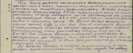 Тов. Газиев, работая командиром взвода управления, проявил себя в боях с немецкими оккупантами мужественным и отважным командиром-артиллеристом. В боях северо-западнее Сталинграда 9.9.42 г., корректируя огонь батареи, уничтожил четырёх-орудийную батарею противника, двигавшуюся на марше, и пулемётную точку. 23 сентября 42 г. уничтожил противотанковое орудие и пульточку пр-ка. Во время боевых операций наших частей 2.08. – 29.09.42г. тов. Газиев находился вместе с наступающей пехотой, откуда корректировал меткий артиллерийский огонь, уничтожая живую силу пр-ка. 2 октября 42 г. тов. Газиев вместе с пехотой участвовал в наступлении, при котором были заняты немецкие окопы, захвачен станковый пулемёт. В этом бою уничтожено до 100 солдат и офицеров пр-ка. За высокие образцы и отвагу, проявленную в боях, достоин правительственной награды медаль «За отвагу» Тов. Газиев, работая командиром взвода управления, проявил себя в боях с немецкими оккупантами мужественным и отважным командиром-артиллеристом. В боях северо-западнее Сталинграда 9.9.42 г., корректируя огонь батареи, уничтожил четырёх-орудийную батарею противника, двигавшуюся на марше, и пулемётную точку. 23 сентября 42 г. уничтожил противотанковое орудие и пульточку пр-ка. Во время боевых операций наших частей 2.08. – 29.09.42г. тов. Газиев находился вместе с наступающей пехотой, откуда корректировал меткий артиллерийский огонь, уничтожая живую силу пр-ка. 2 октября 42 г. тов. Газиев вместе с пехотой участвовал в наступлении, при котором были заняты немецкие окопы, захвачен станковый пулемёт. В этом бою уничтожено до 100 солдат и офицеров пр-ка. За высокие образцы и отвагу, проявленную в боях, достоин правительственной награды медаль «За отвагу»