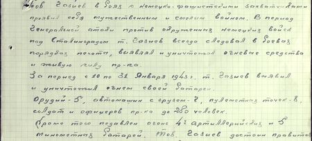 Тов. Газиев в боях с немецко-фашистскими захватчиками проявил себя мужественным и смелым воином. В период генеральной атаки против окружённых немецких войск под Сталинградом т. Газиев всегда следовал в боевых порядках пехоты, выявлял и уничтожал огневые средства и живую силу пр-ка. За период с 10 по 31 января 1943 г. т. Газиев выявил и уничтожил огнём своей батареи: орудий - 5, автомашин с грузом - 7, пулемётных точек - 8, солдат и офицеров пр-ка - до 280 человек. Кроме того подавлен огонь 4-х артиллерийских и 5 миномётных батарей. Тов. Газиев достоин правительственной награды ордена «Красного Знамени» Тов. Газиев в боях с немецко-фашистскими захватчиками проявил себя мужественным и смелым воином. В период генеральной атаки против окружённых немецких войск под Сталинградом т. Газиев всегда следовал в боевых порядках пехоты, выявлял и уничтожал огневые средства и живую силу пр-ка. За период с 10 по 31 января 1943 г. т. Газиев выявил и уничтожил огнём своей батареи: орудий - 5, автомашин с грузом - 7, пулемётных точек - 8, солдат и офицеров пр-ка - до 280 человек. Кроме того подавлен огонь 4-х артиллерийских и 5 миномётных батарей. Тов. Газиев достоин правительственной награды ордена «Красного Знамени»