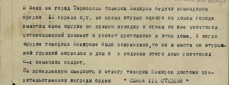 В боях за город Тарнополь товарищ Шакиров, будучи командиром орудия, 11апреля сего года во время штурма одного из домов города выкатил своё орудие на прямую наводку и огнём из него уничтожил установленный пулемёт и расчёт противника в этом доме. А когда орудие товарища Шакирова было повреждено, то он вместе со штурмовой группой ворвался в дом и в подвале этого дома уничтожил 3-х немецких солдат. За проявленную смелость и отвагу товарищ Шакиров достоин правительственной награды орден «Слава» III степени...
