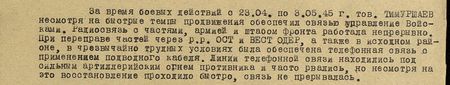 За время боевых действий с 23.04. по 3.05.45 г. тов. Тимуршаев, несмотря на быстрые темпы продвижения, обеспечил связью управление войсками. Радиосвязь с частями, армией и штабом фронта работала непрерывно. При передвижении частей через реки Ост- и Вест- Одер, а также в исходном районе, в чрезвычайно трудных условиях была обеспечена телефонная связь с применением подводного кабеля. Линии телефонной связи находились под сильным артиллерийским огнём противника и часто рвалась, но, несмотря на это, восстановление проходило быстро, связь не прерывалась...
