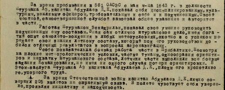 За время пребывания в 581 ОАСЭС с мая м-ца 1943 г. в должности штурмана АЭ капитан Абдуллаев Д.К. показал себя дисциплинированным, культурным, вежливым офицером, требовательным к себе и подчинённым. Своей честной, самоотверженной службой завоевал общее уважение и авторитет в части.  Работая штурманом эскадрильи, показал своё умение руководить подчинённым ему составом. Зная сам отлично штурманское дело, имея богатый опыт самолёто-вождения в любых метеоусловиях, охотно и с успехом передаёт свои знания лётному составу, который под его руководством добился отличных результатов в вопросах аэронавигации.  Особо показательна боевая работа части в Прибалтике. Несмотря на плохие метеорологические условия, частые туманы, однообразие ориентиров и нехватку штурманского состава, лётчики части выполняли все боевые задания командования, не имея ни одного случая потери ориентировки. В этом заслуга штурмана АЭ капитана Абдуллаева Д.К., плоды его кропотливого, упорного труда.  За время Отечественной войны капитан Абдуллаев Д.К. совершил 205 вылетов на оперативную связь. В полёте чувствует себя уверенно, проявляя инициативу и находчивость...