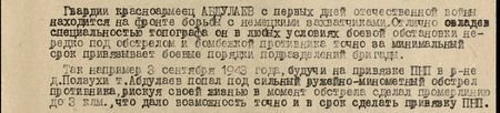 Гвардии красноармеец Абдуллаев с первых дней отечественной войны находится на фронте борьбы с немецкими захватчиками. Отлично овладев специальностью топографа, он в любых условиях боевой обстановки, нередко под обстрелом и бомбёжкой противника, точно за минимальный срок привязывает боевые порядки подразделений бригады. Так, например, 3 сентября 1943 года, будучи на привязке ПНП в р-не д. Ползухи, т. Абдуллаев попал под сильный ружейно-миномётный обстрел противника, рискуя своей жизнью, в момент обстрела сделал промерлинию до 3 км, что дало возможность точно и в срок сделать привязку ПНП...