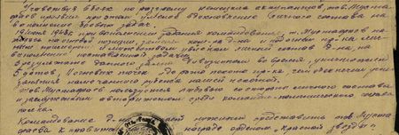 Участвуя в боях по разгрому немецких оккупантов, тов. Мустафаев проявил при этом умелое вдохновление личного состава на выполнение боевых задач. 19 июня 1943 года, при выполнении задания командования, тов. Мустафаев, находясь на огневой позиции, заменял командира дивизиона и под огнём противника личным примером и мужеством увлекал личный состав дивизиона на выполнение поставленной задачи. В результате данного дивизионом залпа во-время уничтожено 5 ДОТов, 11 огневых точек и до роты пехоты пр-ка, чем обеспечил успешное занятие намеченного рубежа нашей пехотой. Тов. Мустафаев пользуется любовью со стороны личного состава и заслуженным авторитетом среди командно-политического состава полка…