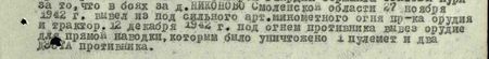 в боях за д. Никоново Смоленской области 27 ноября 1942 г. вывел из-под сильного арт-миномётного огня пр-ка орудия и трактор. 12 декабря 1942 г. под огнём противника вывез орудие для прямой наводки, которым было уничтожено: 1 пулемёт и два ДЗОТа противника...