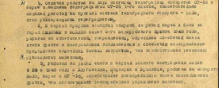 1. Отлично работая на двух системах телеграфных аппаратов СТ-35 и Морзе, и, являясь телеграфистом СТ-35 1-го класса, самостоятельно овладел работой на третьей системе телеграфного аппарата – Бодо, став универсальным телеграфистом.  2. В период прорыва немецкой обороны за рекою Нарев и боёв за город Пшасыш и Модлин войск 2-го Белорусского фронта 1945 г., работая на ответственных направлениях, образцово обеспечил связь штаба фронта с наступавшими соединениями, и обеспечил своевременное прохождение важнейших боевых документов, чем способствовал успешному руководству войсками.  3. Работая на узлах связи в период зимнего наступления войск 2-го Белорусского фронта в 1945 году в Длугоседло, Цехануве и Бродница, работая на аппаратах Бодо, Морзе и СТ-35, обеспечивает бесперебойную связь командованию фронта, чем обеспечивает бесперебойное управление войсками...
