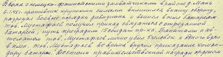 В боях с немецко-фашистскими захватчиками в районе д. Мань 6 января 1945 г. противник крупными силами вклинился в нашу оборону, разрезал боевые порядки дивизиона и вышел в тыл батареям. Товарищ Мустафаев получил приказ связаться с отрезанной батареей; путь преградили 15 солдат противника. Гранатами и автоматом тов. Мустафаев лично убил 5 человек и одного взял в плен. Тов. Мустафаев вовремя вручил приказание командиру батареи. Достоин правительственной награды орденом «Слава» 3-й степени... В боях с немецко-фашистскими захватчиками в районе д. Мань 6 января 1945 г. противник крупными силами вклинился в нашу оборону, разрезал боевые порядки дивизиона и вышел в тыл батареям. Товарищ Мустафаев получил приказ связаться с отрезанной батареей; путь преградили 15 солдат противника. Гранатами и автоматом тов. Мустафаев лично убил 5 человек и одного взял в плен. Тов. Мустафаев вовремя вручил приказание командиру батареи. Достоин правительственной награды орденом «Слава» 3-й степени...