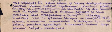 Тов. Шабанова А.И. в своей работе за период наступательных действий в Крыму проявила неустанную активную работу по уходу за тяжелоранеными, не оставляя без своего внимания ни одной жалобы со стороны раненых, во всём проявляя свою находчивость и чуткость по уходу. В момент налётов вражеской авиации не покидала своей работы и проявляла спокойствие. В свободное от работы время активно участвует в массовой работе среди раненых бойцов и командиров...