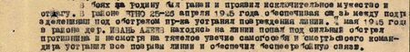 В районе Брно 25-26 апреля 1945 года, обеспечивая связь между подразделениями, под обстрелом противника устранял повреждения линии. 4 мая 1945 года в районе дер. Ивань Алиев, находясь на линии, попал под сильный обстрел противника и, несмотря на тяжёлое увечье самого себя и смерть своего командира, устранил все порывы линии и обеспечил бесперебойную связь... В районе Брно 25-26 апреля 1945 года, обеспечивая связь между подразделениями, под обстрелом противника устранял повреждения линии. 4 мая 1945 года в районе дер. Ивань Алиев, находясь на линии, попал под сильный обстрел противника и, несмотря на тяжёлое увечье самого себя и смерть своего командира, устранил все порывы линии и обеспечил бесперебойную связь...