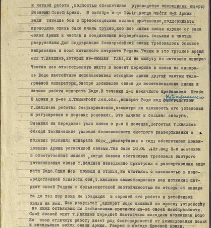 Благодаря своей энергичной работе, большому желанию отдать все свои силы на разгром фашистской своры т. Каялиев в исключительно трудных условиях развёртывал этот аппарат, добивался его безотказной и чёткой работы, полностью обеспечивая руководство операциями сверху Военному Совету армии. В октябре м-це 1941 г., когда части 8-й армии вели тяжёлые бои с превосходящими силами противника, поддерживать проводную связь было очень трудно, ибо все линии связи, идущие от узла связи армии к частям и соединениям, подвергались большим и частым разрушениям. Для поддержания бесперебойной связи  требовалось большое напряжение и воля истинного патриота Родины. Таким в это трудное время был т. Каялиев, который не смыкая глаз, ни на минуту не оставлял аппарат. Честно нёс ответственную вахту в момент перерыва связи на аппарате Бодо настойчиво использовал обходные линии других систем телеграфной аппаратуры, быстро добивался связи до восстановления линии и начала работа аппарата Бодо. В течение двухмесячного пребывания штаба 8-й армии в р-не д. Таменгонт Ленинградской обл., аппарат Бодо под управлением т. Каялиева работал безукоризненно, несмотря на сложность его установки и регулировки в полевых условиях. Это личная и большая заслуга. Выезжая на передовые узлы связи в р-н 8-го посёлка, Погостья, т. Каялиев, обходя технические условия невозможности быстрого развёртывания в полевых условиях аппарата Бодо, развёртывал с ходу, обеспечивая командование армии устойчивой связью. Так было 10.04.42 г. под 8-м посёлком в ответственный момент, когда боевая обстановка требовала быстрого установления связи, т. Каялиев немедленно приступил к развёртыванию аппарата Бодо. Один, без помощи и отдыха, не считаясь с опасностью в непосредственной близости боя, т. Каялиев самоотверженно, как истинный патриот своей Родины с большевистской не отходил от аппарата до тех пор, пока не убедился в хорошей его работе и устойчивой связи на нём. Как результат, аппарат Бодо, сложный по своему устройству, не имел остановки по техническим причинам из-за своей неисправности. Свой боевой опыт т. Каялиев передаёт настойчиво молодым механикам Бодо. За свою отличную работу имеет ряд благодарностей от командования полка и начальника войск связи армии. Уверен в победе Красной Армии...