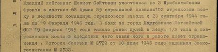 Младший лейтенант Шевкет Сейтэнан участвовал на 3-м Прибалтийском фронте в составе 68-й армии 85-й стрелковой дивизии в 103-м стрелковом полку в должности командира стрелкового взвода с 23 сентября 1944 года по 19 февраля 1945 год. В боях за город Даугавпилс Латвийской ССР 19 февраля 1945 года тяжело ранен пулей в левую ½ таза с повреждением кости, вследствие чего левая нога в работе имеет ограничения. История болезни № 3729 от 30 июня 1945 года, выданная эвакогоспиталем № 3733. В настоящее время работает в неполно-средней школе им. Навои Куйбышевского района Ферганской области. В должности учителя. Характеристика с места работы положительная. По состоянию здоровья годен к нестроевой службе. Инвалид 3-й группы. Вывод: как участвовавший в боях с немецкими захватчиками 5 мес. и получивший одно тяжёлое ранение, достоин представления к правительственной награде медаль «За отвагу» Младший лейтенант Шевкет Сейтэнан участвовал на 3-м Прибалтийском фронте в составе 68-й армии 85-й стрелковой дивизии в 103-м стрелковом полку в должности командира стрелкового взвода с 23 сентября 1944 года по 19 февраля 1945 год. В боях за город Даугавпилс Латвийской ССР 19 февраля 1945 года тяжело ранен пулей в левую ½ таза с повреждением кости, вследствие чего левая нога в работе имеет ограничения. История болезни № 3729 от 30 июня 1945 года, выданная эвакогоспиталем № 3733. В настоящее время работает в неполно-средней школе им. Навои Куйбышевского района Ферганской области. В должности учителя. Характеристика с места работы положительная. По состоянию здоровья годен к нестроевой службе. Инвалид 3-й группы. Вывод: как участвовавший в боях с немецкими захватчиками 5 мес. и получивший одно тяжёлое ранение, достоин представления к правительственной награде медаль «За отвагу»
