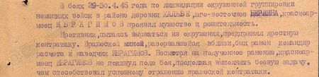 В боях 29-30 апреля 1945 г. по ликвидации окружённой группировки немецких войск в районе деревни Хальбе юго-восточнее Берлина красноармеец Ибрагимов проявил мужество и решительность. Противник, пытаясь вырваться из окружения, предпринял яростную контратаку. Вражеской миной, разорвавшейся вблизи, был ранен командир расчёта и наводчик Ибрагимов. Несмотря на полученное ранение, красноармеец Ибрагимов не покинул поле боя, продолжая выполнять боевую задачу, чем способствовал успешному отражению вражеской контратаки... В боях 29-30 апреля 1945 г. по ликвидации окружённой группировки немецких войск в районе деревни Хальбе юго-восточнее Берлина красноармеец Ибрагимов проявил мужество и решительность. Противник, пытаясь вырваться из окружения, предпринял яростную контратаку. Вражеской миной, разорвавшейся вблизи, был ранен командир расчёта и наводчик Ибрагимов. Несмотря на полученное ранение, красноармеец Ибрагимов не покинул поле боя, продолжая выполнять боевую задачу, чем способствовал успешному отражению вражеской контратаки...