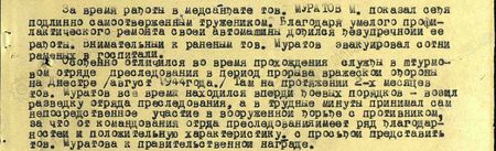 «За время работы в медсанбате тов. Муратов М. показал себя подлинно самоотверженным тружеником. Благодаря умелому профилактическому ремонту своей автомашины добился безупречной её работы. Внимательный к раненым, тов. Муратов эвакуировал сотни раненых в госпитали. Особенно отличился во время прохождения службы в штурмовом отряде преследования в период прорыва вражеской обороны на Днестре (август 1944 года). Там, на протяжении двух месяцев, тов. Муратов всё время находился впереди боевых порядков – возил разведку отряда преследования, а в трудные минуты принимал сам непосредственное участие в вооружённой борьбе с притивником, за что от командования отряда преследования имеет ряд благодарностей и положительную характеристику с просьбой предоставить тов. Муратова к правительственной награде…»