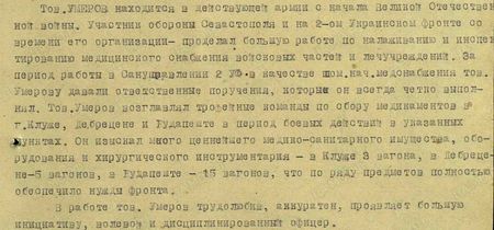 Тов. Умеров находится в действующей армии с начала Великой Отечественной войны. Участник обороны Севастополя и на 2-м Украинском фронте со времени его организации – проделал большую работу по налаживанию и инспектированию медицинского снабжения войсковых частей и лечучреждений. За период работы в Сануправлении 2 УФ в качестве пом.нач.медснабжения тов. Умерову давали ответственные поручения, которые он всегда чётко выполнял. Тов. Умеров возглавлял трофейные команды по сбору медикаментов в г. Клуже, Дебрецене и Будапеште в период боевых действий в указанных пунктах. Он изыскал много ценнейшего медико-санитарного имущества, оборудования и хирургического инструментария – в Клуже 3 вагона, в Дебрецене – 5 вагонов, в Будапеште – 15 вагонов, что по ряду предметов полностью обеспечило нужды фронта. В работе тов. Умеров трудолюбив, аккуратен, проявляет большую инициативу, волевой и дисциплинированный офицер...