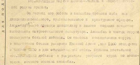 Тов. Мустафаев партии Ленина-Сталина и социалистической родине предан. За период его работы в ансамбле проявил себя как дисциплинированного, требовательного и культурного офицера. Ансамбль резко повысил дисциплину и высоко подняли качество исполнения патриотического репертуара. Ансамбль в частях округа пользуется большой любовью. Он помогал командованию округа в подготовке боевых резервов Красной Армии, дав 1200 концертов в частях САВО в дни Отечественной войны. Больших достижений тов. Мустафаев добился в результате упорного труда по воспитанию личного состава ансамбля...