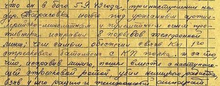 в бою 5.9.43 года при наступлении на дер. Тарасовка ночью под ураганным артиллерийско-миномётным и пулемётным огнём противника исправил 8 порывов телефонной линии, чем самым обеспечил связь КП 1-го стрелкового батальона с КП полка и за то, что исправив линию, пошёл вместе с наступающей стрелковой ротой, убил немецкого радиста, взяв у него рацию и телефонный аппарат… в бою 5.9.43 года при наступлении на дер. Тарасовка ночью под ураганным артиллерийско-миномётным и пулемётным огнём противника исправил 8 порывов телефонной линии, чем самым обеспечил связь КП 1-го стрелкового батальона с КП полка и за то, что исправив линию, пошёл вместе с наступающей стрелковой ротой, убил немецкого радиста, взяв у него рацию и телефонный аппарат…
