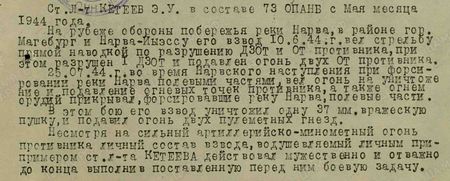 Ст. лейтенант Кетеев Э.У. в составе 73 ОПАНБ с мая месяца 1944 года. На рубеже обороны побережья реки Нарва, в районе гор. Магебург и Нарва-Йыэссу, его взвод 10.6.44 г. вёл стрельбу прямой наводкой по разрушению ДЗОТ и ОТ противника, при этом разрушен 1 ДЗОТ и подавлен огонь двух ОТ противника. 25.07.44 г. во время Нарвского наступления, при форсировании реки Нарва полевыми частями, вёл огонь на уничтожение и подавление огневых точек противника, а также огнём орудий прикрывал форсировавшие реку Нарва полевые части. В этом бою его взвод уничтожил одну 37-мм вражескую пушку и подавил огонь двух пулемётных гнёзд. Несмотря на сильный артиллерийско-миномётный огонь противника личный состав взвода, воодушевлённый личным примером ст. л-та Кетеева, действовал мужественно и отважно, до конца выполнил поставленную перед ним боевую задачу...