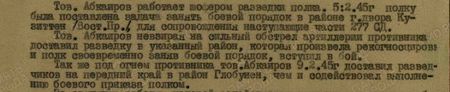 Тов. Абкаиров работал шофером разведки полка. 5.2.45 г. полку была поставлена задача занять боевой порядок в районе г. двора Кузиттен (Вост. Пр.) для сопровождения наступающие части 277 СД. Тов. Абкаиров невзирая на сильный обстрел артиллерии противника доставил разведку в указанный район, которая произвела рекогносцировку, и полк, своевременно заняв боевой порядок, вступил в бой. Также под огнем противника тов. Абкаиров 9.2.45 г. доставил разведчиков на передний край в район Глобунен, чем и содействовал выполнение боевого приказа полком...