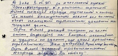 В боях 8 мая 1945 г. за населённый пункт Гроссенерсдорф командир расчёта сержант Алиев показал образцы мужества и отваги. По нашей наступающей пехоте вёл сильный огонь немецкий пулемётчик, засевший на чердаке дома. Сержант Алиев, рискуя жизнью, по голой степи выдвинулся на близкое расстояние и ударил по зданию, где засел вражеский пулемётчик. Дом загорелся. Путь пехоте был свободен. Сержант Алиев достоин правительственной награды медали «За отвагу»
