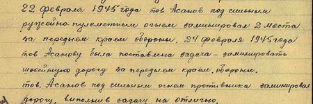22 февраля 1945 года тов. Асанов под сильным ружейно-пулемётным огнём  заминировал два моста на переднем крае обороны. 24 февраля 1945 года тов. Асанову была поставлена задача - заминировать шоссейную дорогу за передним краем обороны. Тов. Асанов под сильным огнём противника заминировал дорогу, выполнив задачу на отлично...