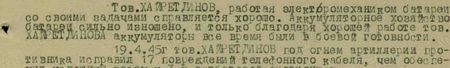 Тов. Хайретдинов, работая электромехаником батареи со своими задачами справляется хорошо. Аккумуляторное хозяйство батареи сильно изношено, и только благодаря хорошей работе тов. Хайретдинова аккумуляторы все время были в боевой готовности. 19.4.45 г. тов. Хайретдинов под огнем артиллерии противника исправил 17 повреждений телефонного кабеля, чем обеспечил успешную засечку 3-х артбатарей противника...