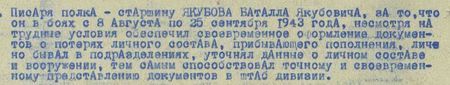 в боях с 8 августа по 25 сентября 1943 года, несмотря на трудные условия, обеспечил своевременное оформление документов о потерях личного состава, прибывающего пополнения, лично бывал в подразделениях, уточнял данные о личном составе и вооружении, тем самым способствовал  точному и своевременному представлению документов в штаб дивизии...
