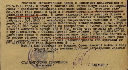 Участник Отечественной войны с немецкими захватчиками с 27.6.1941 года в Крыму в составе 361-го стрелкового полка во взводе связи в должности командира отделения связи на «турецком вале». 23.9.1941 года ранен в лицо и в левое плечо и в бессознательном состоянии попал в плен. В плену находился на территории Польши и Германии, где работал на мелиоративных работах в качестве чернорабочего. 5 апреля 1945 г. освобождён американскими войсками и в г. Магдебурге (Германия) передан советскому командованию. С 5 апреля 1945 г. по 28 апреля 1946 года находился на госпроверке в г. Сталиногорске Московской области в лагере МВД № 283, после чего передан на работу в промышленность в Сталиногорский химкомбинат, где и работает по настоящее время в ремонтно-строительном цехе в качестве плотника. По работе за весь период характеризуется положительно. Факт ранения подтверждается медкомиссией Сталиногорского ГВК, протокол от 27 октября 1956 года порядковый № 11. Вывод: Как участник на фронтах Отечественной войны и полученные в боях ранения достоин награждения медалью «За отвагу»
