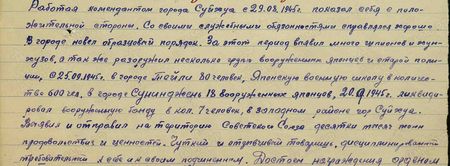Работая комендантом города Суйхуа с 29.08.1945 г., показал себя с положительной стороны. Со своими служебным обязанностями справляется хорошо. В городе навёл образцовый порядок. За этот период выявил много шпионов и хунхузов, а также разоружил несколько групп вооружённых японцев и старой полиции, с 25 сентября 1945 г. в городе Тейли 80 человек, японскую военную школу в количестве 600 чел., в городе Суниджень – 18 вооружённых японцев. 20 сентября 1945 г. ликвидировал вооружённую банду в количестве 7 человек в западном районе г. Суйхуа. Выявил и отправил на территорию Советского Союза десятки тысяч тонн продовольствия и ценностей. Чуткий и отзывчивый товарищ, дисциплинированный, требовательный к себе и своим подчинённым…