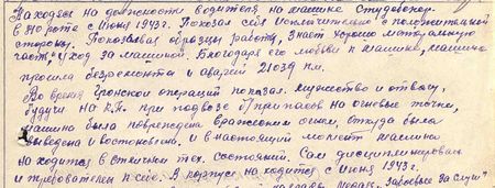 Находясь на должности водителя на машине Студебеккер в 810-й роте с июня 1943 г., показал себя исключительно с положительной стороны. Показывал образцы работы, знает хорошо моторальную часть и уход за машиной. Благодаря его любви к машине машина прошла без ремонта и аварий 21039 км. Во время Гронской операции показал мужество и отвагу, будучи на КП при подвозе боеприпасов на огневые точки, машина была повреждена вражеским огнем, откуда была выведена и восстановлена. И в настоящее время машина находится в отличном техническом состоянии. Сам дисциплинирован и требователен к себе. В корпусе находится с июня 1943 г. Вполне достоин правительственной награды медали «За боевые заслуги»