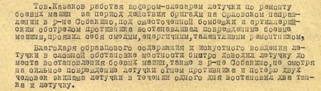 Тов.Казаков, работая шофёром-слесарем летучки по ремонту боевых машин, за период действия бригады на Орловском направлении в р-не Собакино под ожесточённой бомбёжкой и артиллерийским обстрелом противника восстанавливал повреждённые боевые машины, проявил себя смелым, энергичным, талантливым ремонтником. Благодаря образцовому содержанию и искусному вождению летучки в сложной обстановке местности быстро доводил летучку до места восстановления боевых машин, также в районе Собакино, несмотря на сильное повреждение летучки огнём противника и потерю двух человек экипажа летучки в течение одного дня восстановил два танка и летучку