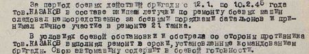 За период боевых действий бригады с 12 января по 10 февраля 1945 года тов. Казаков в составе экипаже летучки по ремонту боевых машин следовал непосредственно за боевыми порядками батальона и принимал личное участие в ремонте 21 танка. В условиях боевой обстановки и обстрела со стороны противника тов. Казаков выполнял ремонт в сроки, установленные командованием бригады. Свою автомашину содержит в боевой готовности