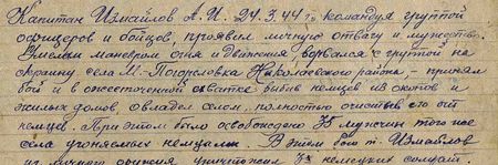 Капитан Измайлов А.И. 24 марта 1944 г., командуя группой офицеров и бойцов, проявил личную отвагу и мужество. Умелым маневром огня и движения, ворвался с группой на окраину села М.-Погореловка Николаевского района, принял бой и в ожесточенной схватке, выбив немцев из окопов и жилых домов, овладел селом, полностью очистив его от немцев. При этом было освобождено 35 мужчин того же села, угоняемых немцами. В этом бою т. Измайлов из личного оружия уничтожил 3-х немецких солдат...