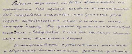 Работая водителем на боевой автомашине, на протяжении всего периода последних наступательных боёв бесперебойно обеспечивал маневренность двух орудий, сопровождавших огнём и колёсами наступающую пехоту. Под ружейно-пулемётным и артиллерийским огнём эвакуировал с поля боя разбитую автомашину и лично восстановил её в строй. За инициативность и добросовестное отношение к сбережению военной техники достоин правительственной награды медали «За боевые заслуги»