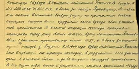 Командир 1 взвода 2 батареи лейтенант Бакиев В. Будучи в 618 ЗАП. МЗА 46АЗД. РГК в боях за города Духовщину, Витебск и м. Ровное выполняя боевую задачу по прикрытию боевых порядков наших войск орудиями своего взвода сбил 9 самолетов противника. В осенней операции 1944 года прикрывая переправу через реку Минге 10.10.44 г. взвод лейтенанта Бакиева сбил 1 самолет противника типа Ю-87, а в боях за опорный пункт немцев д. Андреево 8.10.1944 года взвод лейтенанта Бакиева был выдвинут на прямую наводку, в результате чего уничтожено 2 огневых точки и до 60 солдат и офицеров противника. В бою ведет себя смело и решительно, решения принимает твердо...