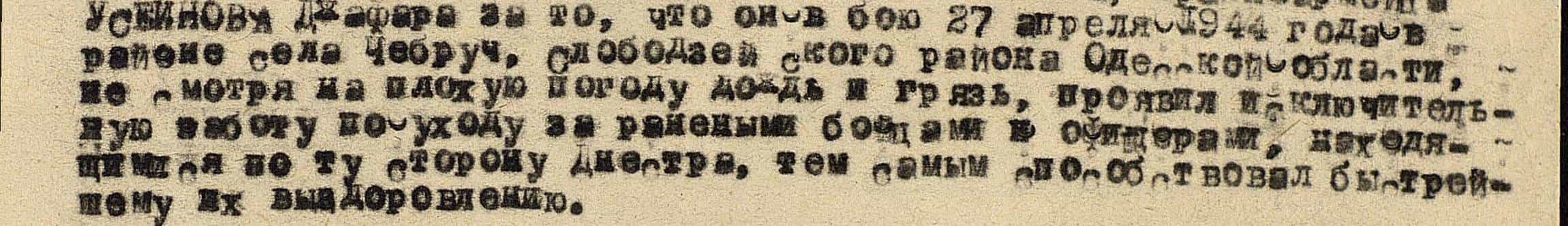 в бою 27 апреля 1944 года в районе села Чебруч Слободзейского района Одесской области, несмотря на плохую погоду, дождь и грязь, проявил исключительную заботу по уходу за ранеными бойцами и офицерами, находящимися по ту сторону Днестра, тем самым способствовал быстрейшему их выздоровлению... в бою 27 апреля 1944 года в районе села Чебруч Слободзейского района Одесской области, несмотря на плохую погоду, дождь и грязь, проявил исключительную заботу по уходу за ранеными бойцами и офицерами, находящимися по ту сторону Днестра, тем самым способствовал быстрейшему их выздоровлению...